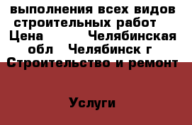 выполнения всех видов строительных работ. › Цена ­ 500 - Челябинская обл., Челябинск г. Строительство и ремонт » Услуги   . Челябинская обл.,Челябинск г.